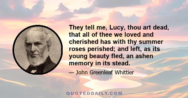 They tell me, Lucy, thou art dead, that all of thee we loved and cherished has with thy summer roses perished; and left, as its young beauty fled, an ashen memory in its stead.