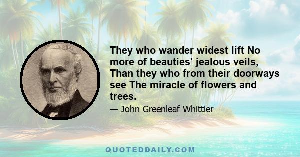 They who wander widest lift No more of beauties' jealous veils, Than they who from their doorways see The miracle of flowers and trees.