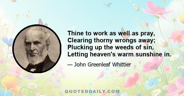 Thine to work as well as pray, Clearing thorny wrongs away; Plucking up the weeds of sin, Letting heaven's warm sunshine in.