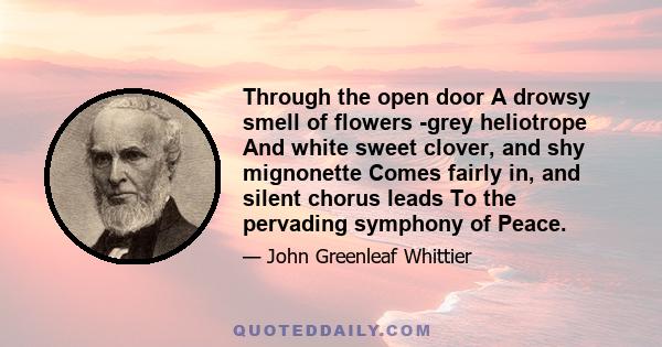 Through the open door A drowsy smell of flowers -grey heliotrope And white sweet clover, and shy mignonette Comes fairly in, and silent chorus leads To the pervading symphony of Peace.