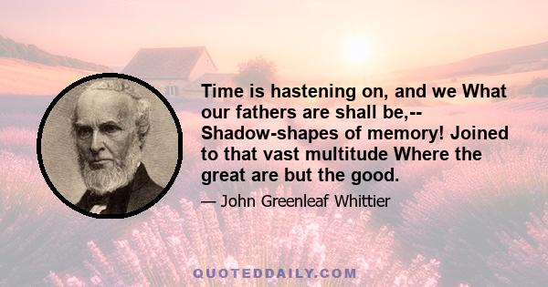 Time is hastening on, and we What our fathers are shall be,-- Shadow-shapes of memory! Joined to that vast multitude Where the great are but the good.