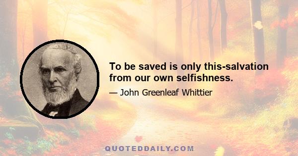 To be saved is only this-salvation from our own selfishness.