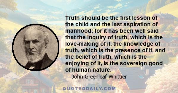 Truth should be the first lesson of the child and the last aspiration of manhood; for it has been well said that the inquiry of truth, which is the love-making of it, the knowledge of truth, which is the presence of it, 