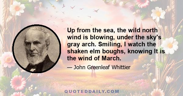 Up from the sea, the wild north wind is blowing, under the sky's gray arch. Smiling, I watch the shaken elm boughs, knowing It is the wind of March.