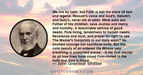 We live by faith; but Faith is not the slave Of text and legend. Reason's voice and God's, Nature's and Duty's, never are at odds. What asks our Father of His children, save Justice and mercy and humility, A reasonable