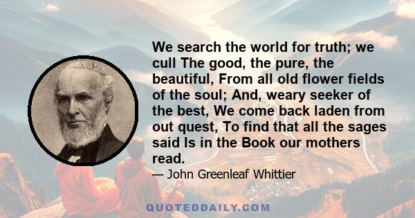 We search the world for truth; we cull The good, the pure, the beautiful, From all old flower fields of the soul; And, weary seeker of the best, We come back laden from out quest, To find that all the sages said Is in