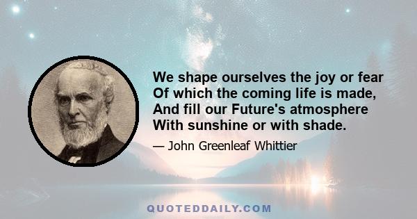 We shape ourselves the joy or fear Of which the coming life is made, And fill our Future's atmosphere With sunshine or with shade.