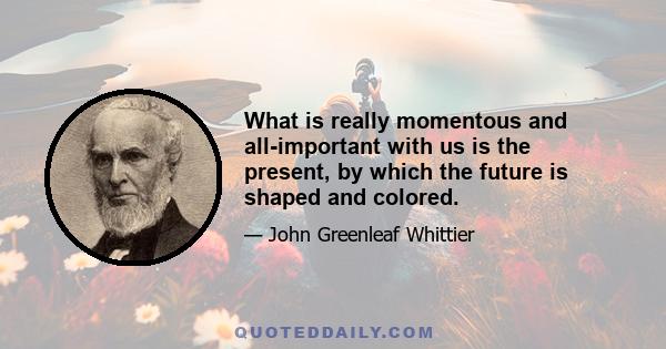 What is really momentous and all-important with us is the present, by which the future is shaped and colored.