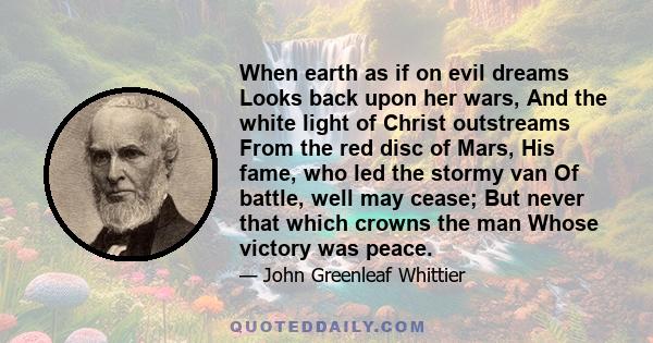 When earth as if on evil dreams Looks back upon her wars, And the white light of Christ outstreams From the red disc of Mars, His fame, who led the stormy van Of battle, well may cease; But never that which crowns the