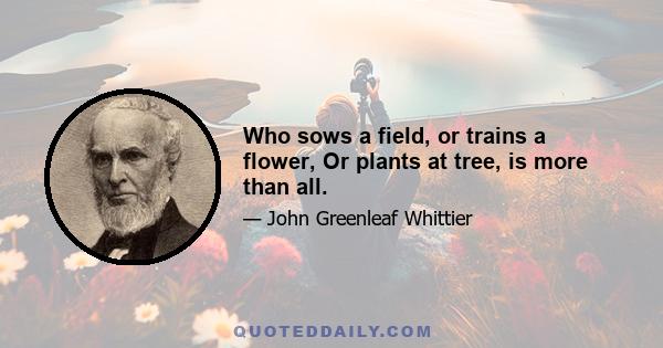 Who sows a field, or trains a flower, Or plants at tree, is more than all.