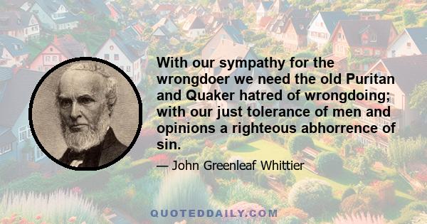 With our sympathy for the wrongdoer we need the old Puritan and Quaker hatred of wrongdoing; with our just tolerance of men and opinions a righteous abhorrence of sin.