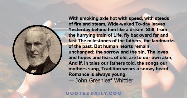 With smoking axle hot with speed, with steeds of fire and steam, Wide-waked To-day leaves Yesterday behind him like a dream. Still, from the hurrying train of Life, fly backward far and fast The milestones of the