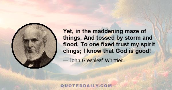 Yet, in the maddening maze of things, And tossed by storm and flood, To one fixed trust my spirit clings; I know that God is good!