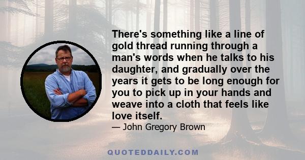 There's something like a line of gold thread running through a man's words when he talks to his daughter, and gradually over the years it gets to be long enough for you to pick up in your hands and weave into a cloth