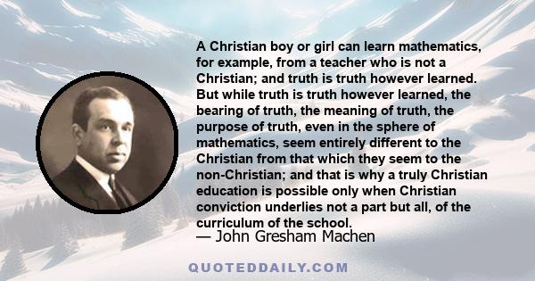 A Christian boy or girl can learn mathematics, for example, from a teacher who is not a Christian; and truth is truth however learned. But while truth is truth however learned, the bearing of truth, the meaning of