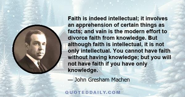 Faith is indeed intellectual; it involves an apprehension of certain things as facts; and vain is the modern effort to divorce faith from knowledge. But although faith is intellectual, it is not only intellectual. You