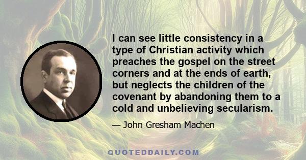 I can see little consistency in a type of Christian activity which preaches the gospel on the street corners and at the ends of earth, but neglects the children of the covenant by abandoning them to a cold and