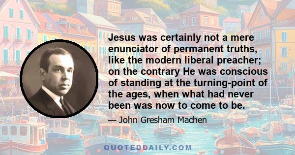 Jesus was certainly not a mere enunciator of permanent truths, like the modern liberal preacher; on the contrary He was conscious of standing at the turning-point of the ages, when what had never been was now to come to 