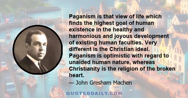 Paganism is that view of life which finds the highest goal of human existence in the healthy and harmonious and joyous development of existing human faculties. Very different is the Christian ideal. Paganism is