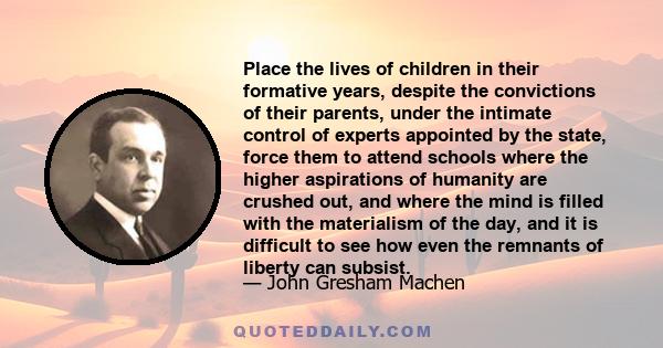 Place the lives of children in their formative years, despite the convictions of their parents, under the intimate control of experts appointed by the state, force them to attend schools where the higher aspirations of