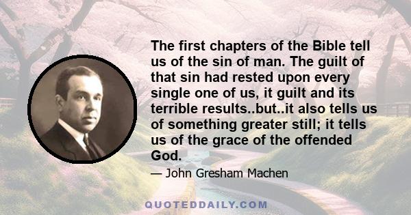 The first chapters of the Bible tell us of the sin of man. The guilt of that sin had rested upon every single one of us, it guilt and its terrible results..but..it also tells us of something greater still; it tells us