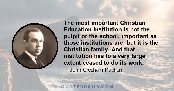 The most important Christian Education institution is not the pulpit or the school, important as those institutions are; but it is the Christian family. And that institution has to a very large extent ceased to do its