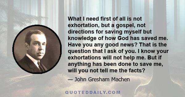 What I need first of all is not exhortation, but a gospel, not directions for saving myself but knowledge of how God has saved me. Have you any good news? That is the question that I ask of you. I know your exhortations 