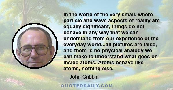 In the world of the very small, where particle and wave aspects of reality are equally significant, things do not behave in any way that we can understand from our experience of the everyday world...all pictures are