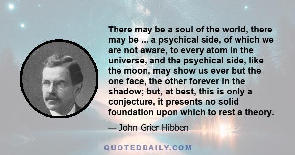 There may be a soul of the world, there may be ... a psychical side, of which we are not aware, to every atom in the universe, and the psychical side, like the moon, may show us ever but the one face, the other forever