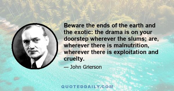 Beware the ends of the earth and the exotic: the drama is on your doorstep wherever the slums; are, wherever there is malnutrition, wherever there is exploitation and cruelty.