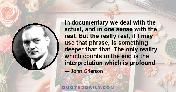 In documentary we deal with the actual, and in one sense with the real. But the really real, if I may use that phrase, is something deeper than that. The only reality which counts in the end is the interpretation which