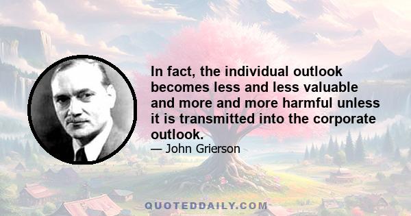 In fact, the individual outlook becomes less and less valuable and more and more harmful unless it is transmitted into the corporate outlook.