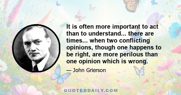 It is often more important to act than to understand... there are times... when two conflicting opinions, though one happens to be right, are more perilous than one opinion which is wrong.