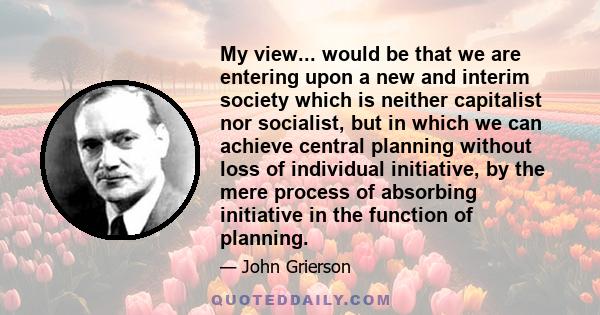 My view... would be that we are entering upon a new and interim society which is neither capitalist nor socialist, but in which we can achieve central planning without loss of individual initiative, by the mere process