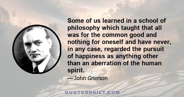 Some of us learned in a school of philosophy which taught that all was for the common good and nothing for oneself and have never, in any case, regarded the pursuit of happiness as anything other than an aberration of