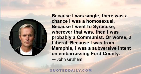 Because I was single, there was a chance I was a homosexual. Because I went to Syracuse, wherever that was, then I was probably a Communist. Or worse, a Liberal. Because I was from Memphis, I was a subversive intent on