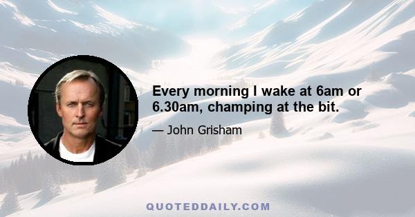 Every morning I wake at 6am or 6.30am, champing at the bit.