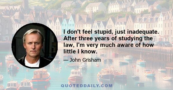 I don't feel stupid, just inadequate. After three years of studying the law, I'm very much aware of how little I know.