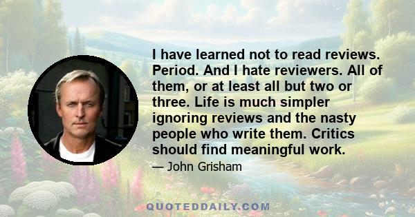 I have learned not to read reviews. Period. And I hate reviewers. All of them, or at least all but two or three. Life is much simpler ignoring reviews and the nasty people who write them. Critics should find meaningful