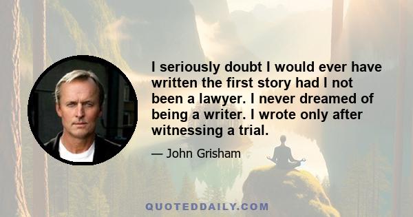 I seriously doubt I would ever have written the first story had I not been a lawyer. I never dreamed of being a writer. I wrote only after witnessing a trial.