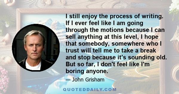 I still enjoy the process of writing. If I ever feel like I am going through the motions because I can sell anything at this level, I hope that somebody, somewhere who I trust will tell me to take a break and stop