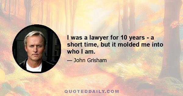 I was a lawyer for 10 years - a short time, but it molded me into who I am.