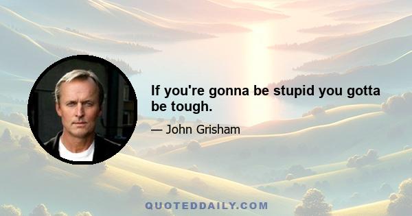 If you're gonna be stupid you gotta be tough.