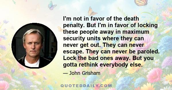 I'm not in favor of the death penalty. But I'm in favor of locking these people away in maximum security units where they can never get out. They can never escape. They can never be paroled. Lock the bad ones away. But