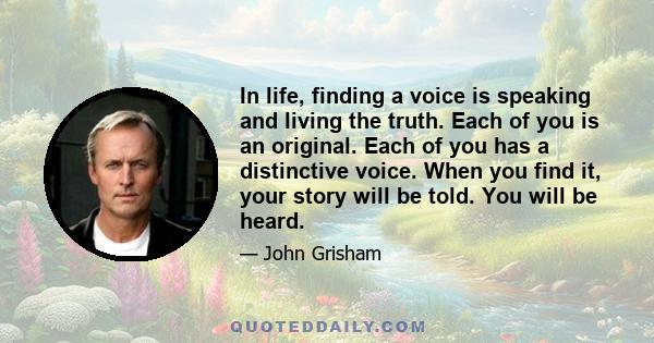 In life, finding a voice is speaking and living the truth. Each of you is an original. Each of you has a distinctive voice. When you find it, your story will be told. You will be heard.