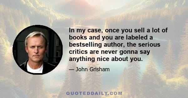 In my case, once you sell a lot of books and you are labeled a bestselling author, the serious critics are never gonna say anything nice about you.