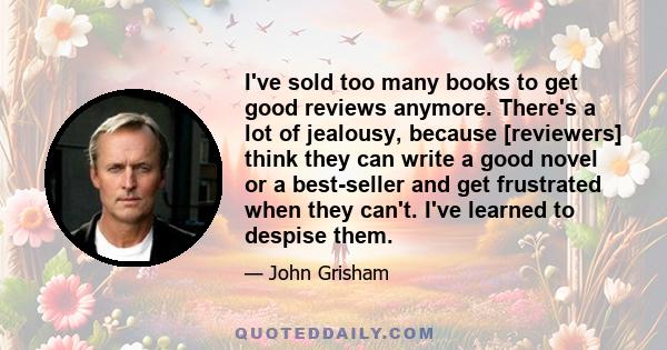 I've sold too many books to get good reviews anymore. There's a lot of jealousy, because [reviewers] think they can write a good novel or a best-seller and get frustrated when they can't. I've learned to despise them.