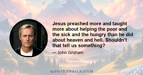 Jesus preached more and taught more about helping the poor and the sick and the hungry than he did about heaven and hell. Shouldn't that tell us something?