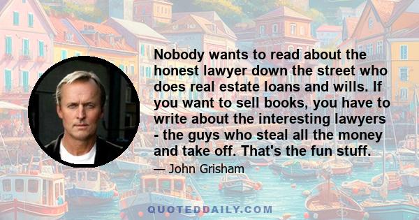 Nobody wants to read about the honest lawyer down the street who does real estate loans and wills. If you want to sell books, you have to write about the interesting lawyers - the guys who steal all the money and take