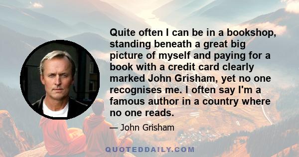 Quite often I can be in a bookshop, standing beneath a great big picture of myself and paying for a book with a credit card clearly marked John Grisham, yet no one recognises me. I often say I'm a famous author in a